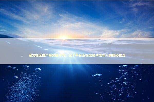 图文社区用户量突破千万，这个平台正在改变中老年人的网络生活 新闻