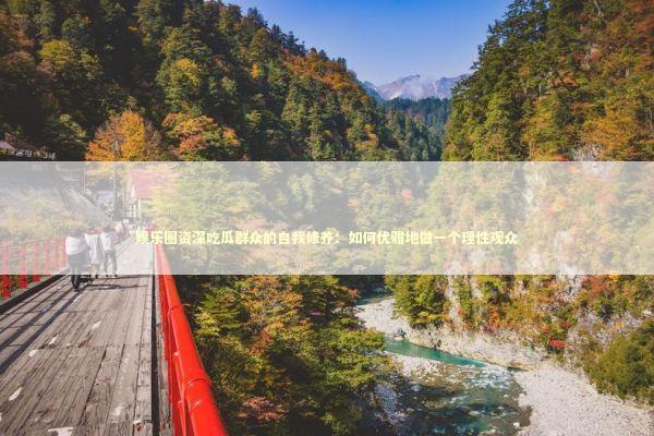 娱乐圈资深吃瓜群众的自我修养：如何优雅地做一个理性观众 娱乐新闻